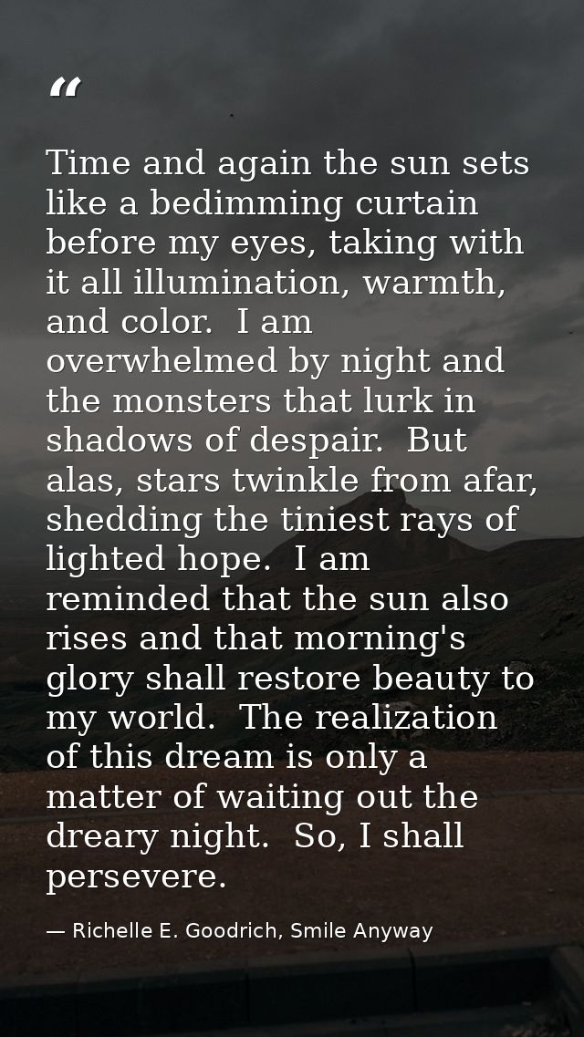 Time and again the sun sets like a bedimming curtain before my eyes, taking with it all illumination, warmth, and color. — Richelle E. Goodrich, Smile Anyway