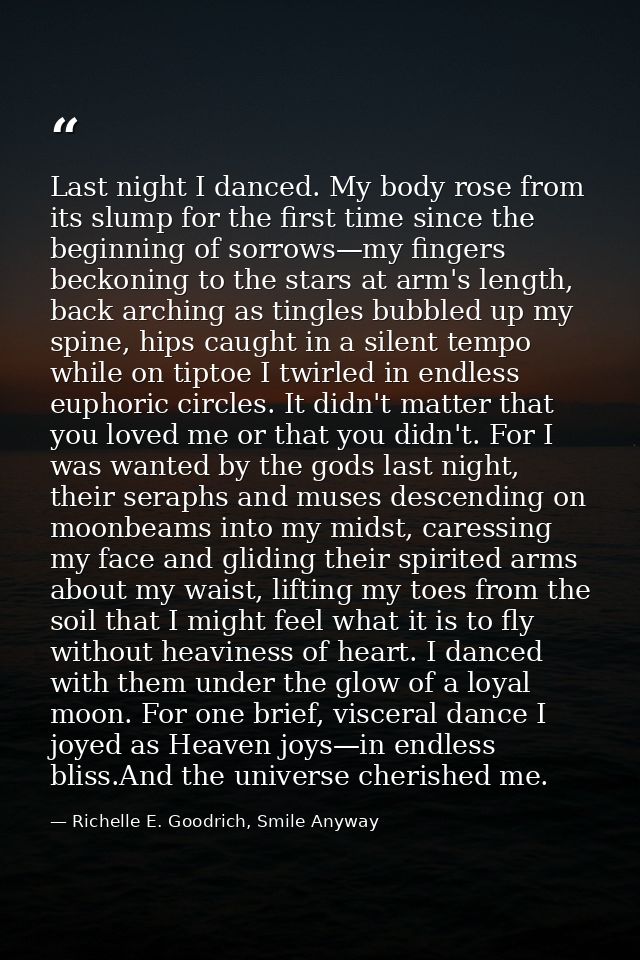 Last night I danced. My body rose from its slump for the first time since the beginning of sorrows—my fingers beckoning  — Richelle E. Goodrich, Smile Anyway