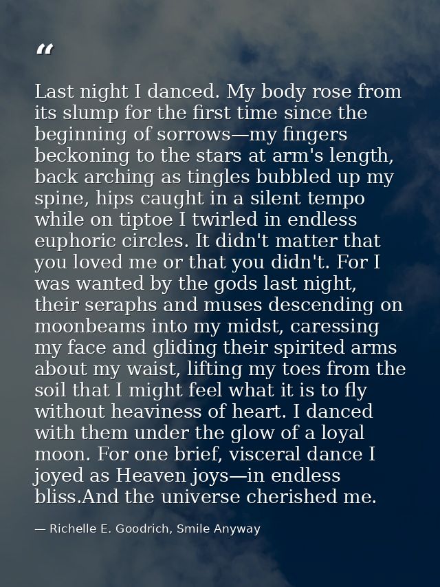 Last night I danced. My body rose from its slump for the first time since the beginning of sorrows—my fingers beckoning  — Richelle E. Goodrich, Smile Anyway