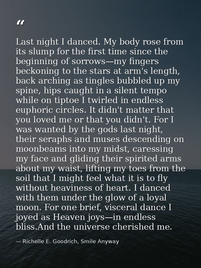 Last night I danced. My body rose from its slump for the first time since the beginning of sorrows—my fingers beckoning  — Richelle E. Goodrich, Smile Anyway