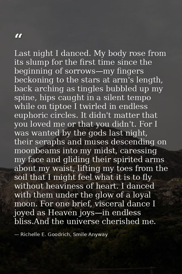 Last night I danced. My body rose from its slump for the first time since the beginning of sorrows—my fingers beckoning  — Richelle E. Goodrich, Smile Anyway