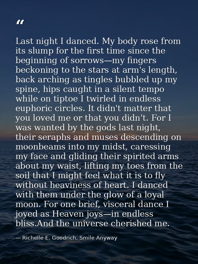 Last night I danced. My body rose from its slump for the first time since the beginning of sorrows—my fingers beckoning  — Richelle E. Goodrich, Smile Anyway