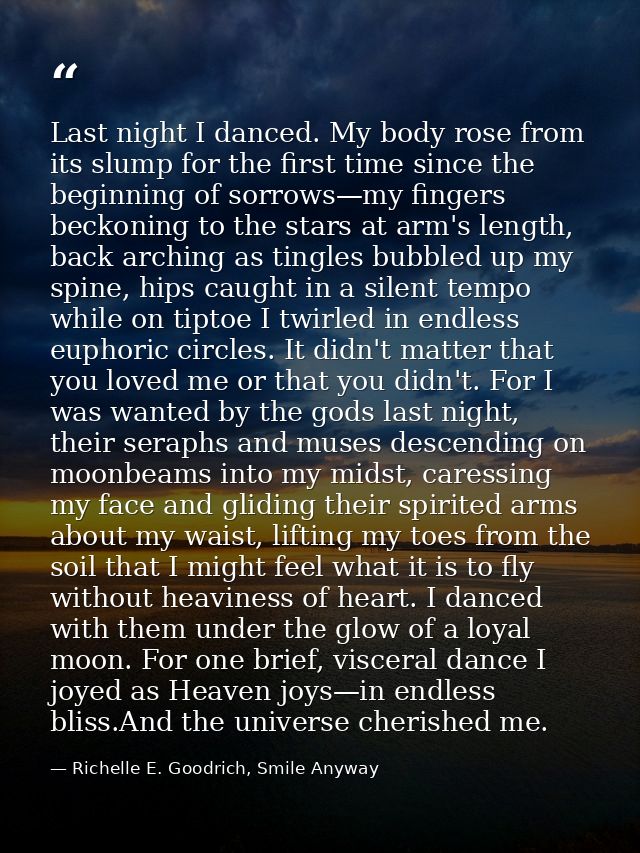 Last night I danced. My body rose from its slump for the first time since the beginning of sorrows—my fingers beckoning  — Richelle E. Goodrich, Smile Anyway