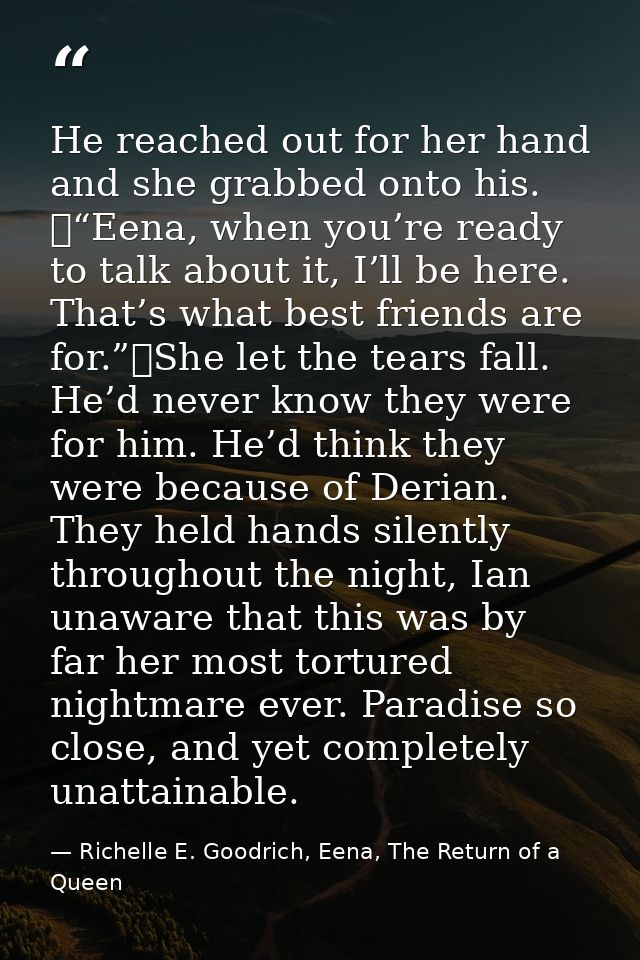 He reached out for her hand and she grabbed onto his. 	“Eena, when you’re ready to talk about it, I’ll be here. That’s w — Richelle E. Goodrich, Eena, The Return of a Queen