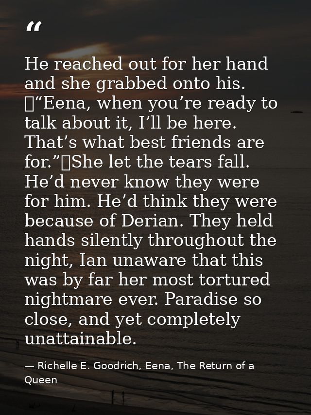 He reached out for her hand and she grabbed onto his. 	“Eena, when you’re ready to talk about it, I’ll be here. That’s w — Richelle E. Goodrich, Eena, The Return of a Queen