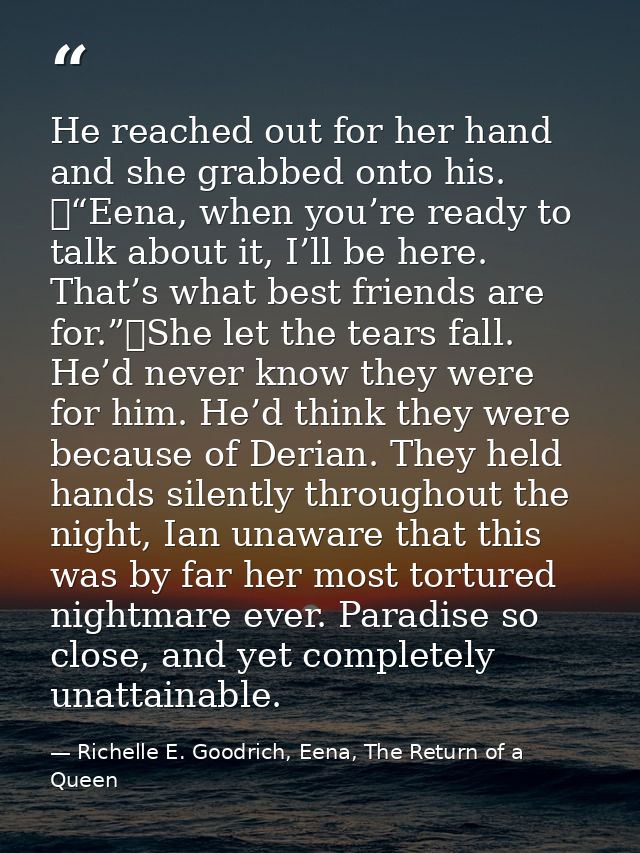 He reached out for her hand and she grabbed onto his. 	“Eena, when you’re ready to talk about it, I’ll be here. That’s w — Richelle E. Goodrich, Eena, The Return of a Queen