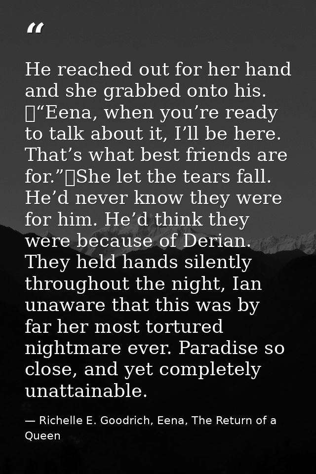 He reached out for her hand and she grabbed onto his. 	“Eena, when you’re ready to talk about it, I’ll be here. That’s w — Richelle E. Goodrich, Eena, The Return of a Queen