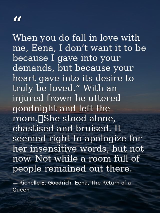 When you do fall in love with me, Eena, I don’t want it to be because I gave into your demands, but because your heart g — Richelle E. Goodrich, Eena, The Return of a Queen