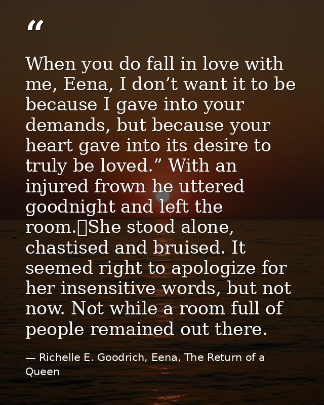 When you do fall in love with me, Eena, I don’t want it to be because I gave into your demands, but because your heart g — Richelle E. Goodrich, Eena, The Return of a Queen
