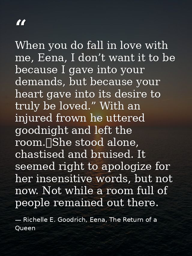 When you do fall in love with me, Eena, I don’t want it to be because I gave into your demands, but because your heart g — Richelle E. Goodrich, Eena, The Return of a Queen