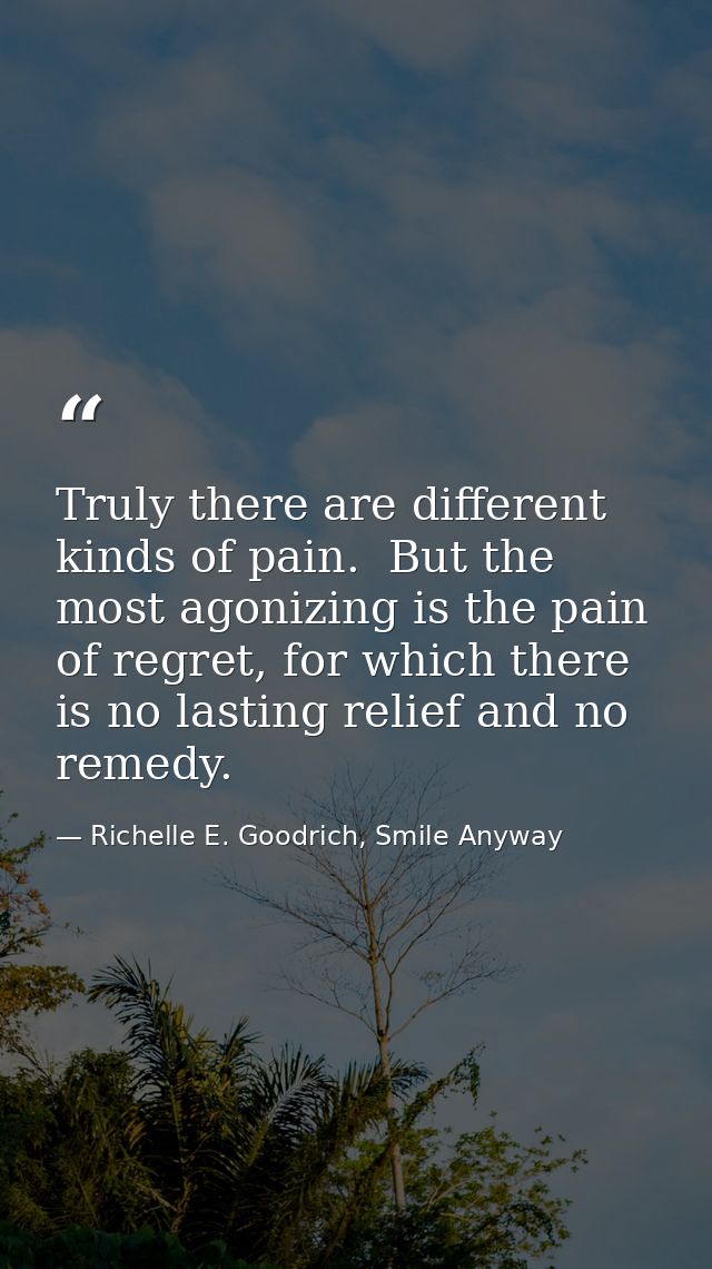 Truly there are different kinds of pain.  But the most agonizing is the pain of regret, for which there is no lasting re — Richelle E. Goodrich, Smile Anyway