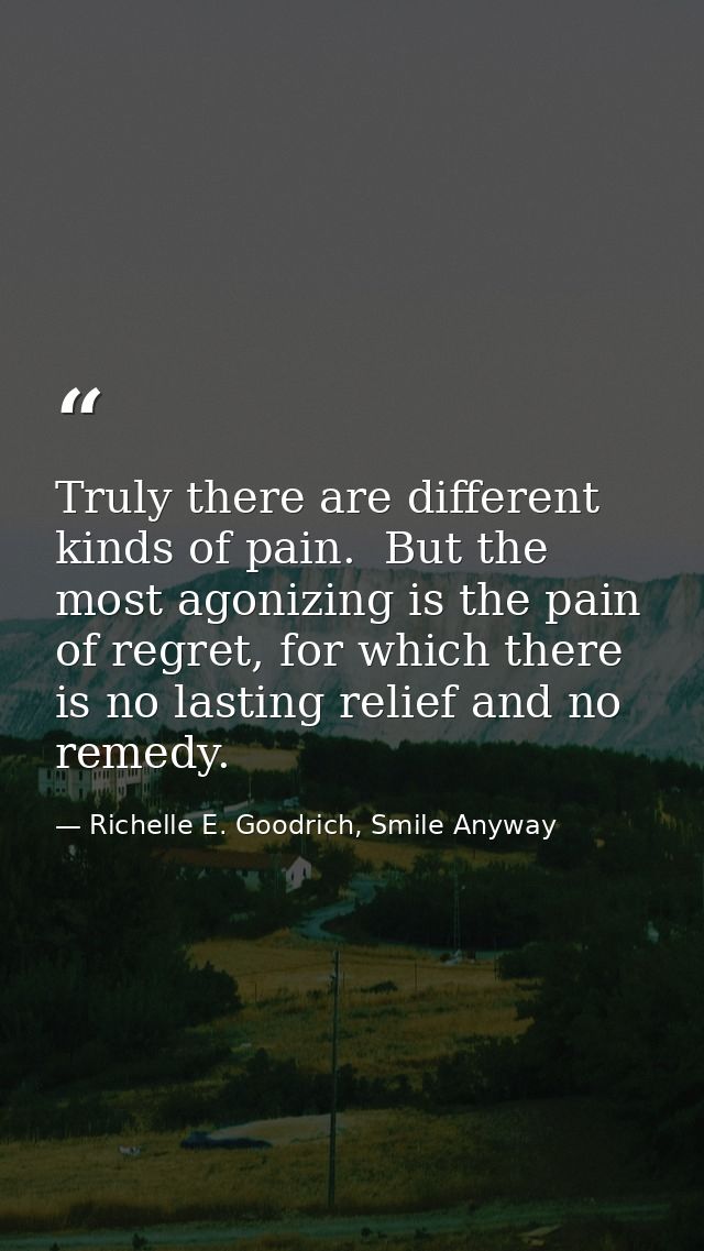 Truly there are different kinds of pain.  But the most agonizing is the pain of regret, for which there is no lasting re — Richelle E. Goodrich, Smile Anyway