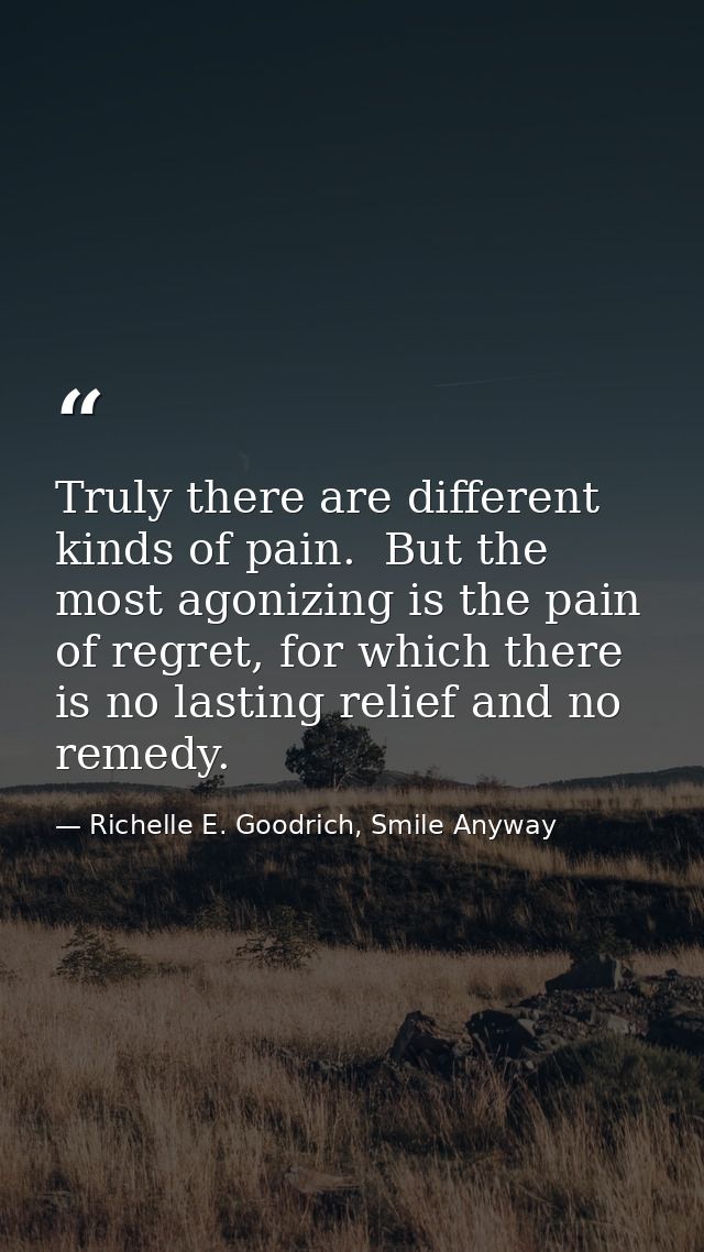 Truly there are different kinds of pain.  But the most agonizing is the pain of regret, for which there is no lasting re — Richelle E. Goodrich, Smile Anyway