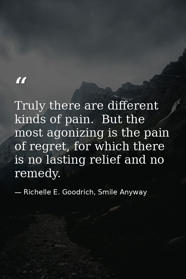 Truly there are different kinds of pain.  But the most agonizing is the pain of regret, for which there is no lasting re — Richelle E. Goodrich, Smile Anyway