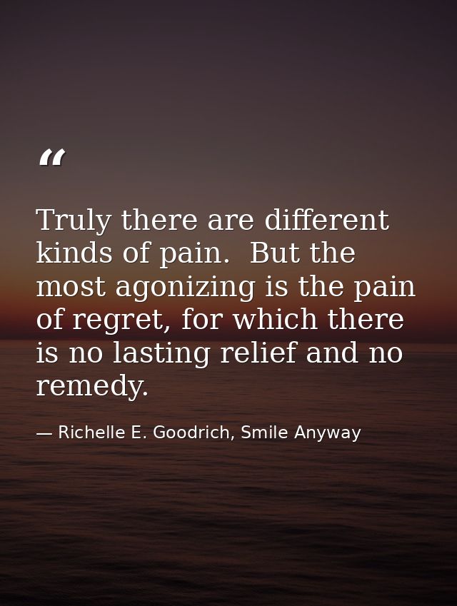 Truly there are different kinds of pain.  But the most agonizing is the pain of regret, for which there is no lasting re — Richelle E. Goodrich, Smile Anyway