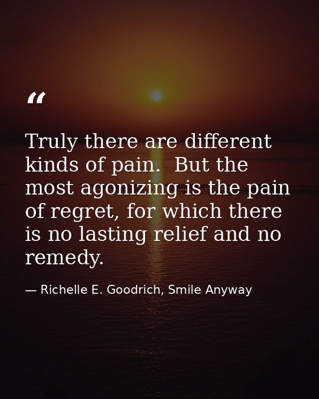 Truly there are different kinds of pain.  But the most agonizing is the pain of regret, for which there is no lasting re — Richelle E. Goodrich, Smile Anyway