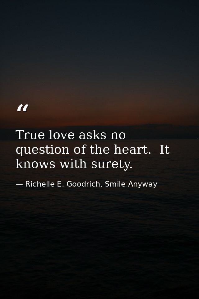 True love asks no question of the heart.  It knows with surety. — Richelle E. Goodrich, Smile Anyway