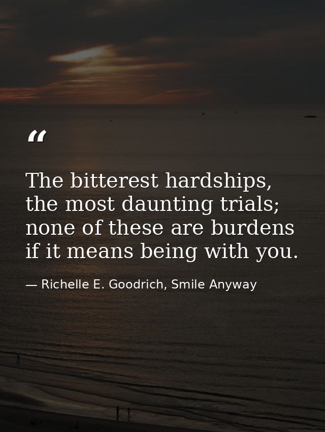 The bitterest hardships, the most daunting trials; none of these are burdens if it means being with you. — Richelle E. Goodrich, Smile Anyway