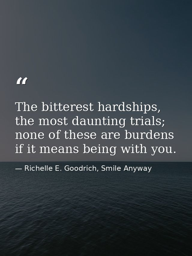 The bitterest hardships, the most daunting trials; none of these are burdens if it means being with you. — Richelle E. Goodrich, Smile Anyway