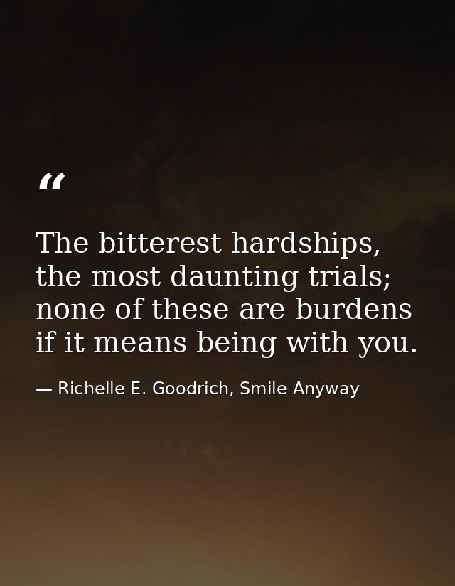 The bitterest hardships, the most daunting trials; none of these are burdens if it means being with you. — Richelle E. Goodrich, Smile Anyway