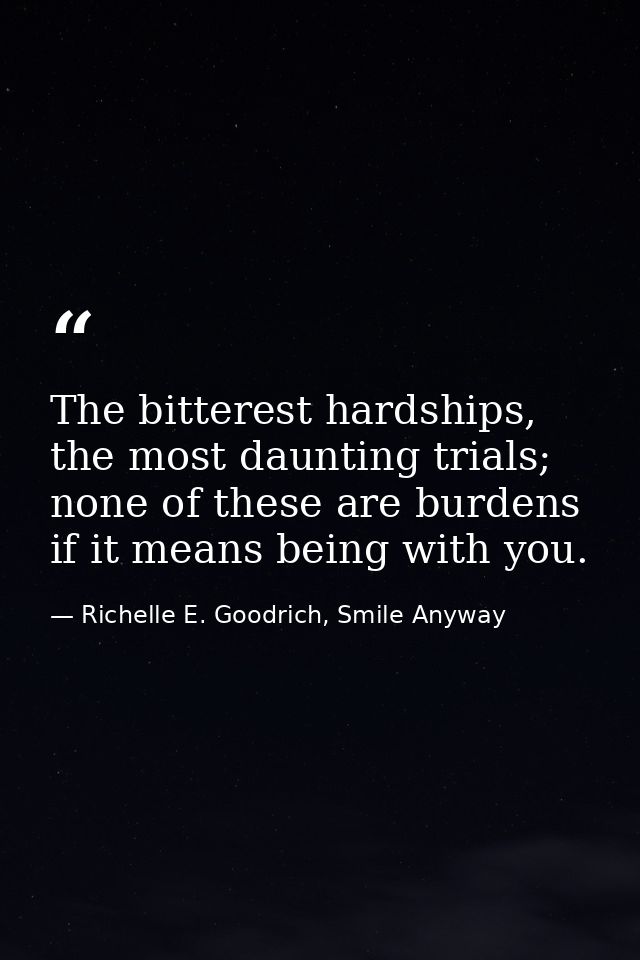 The bitterest hardships, the most daunting trials; none of these are burdens if it means being with you. — Richelle E. Goodrich, Smile Anyway