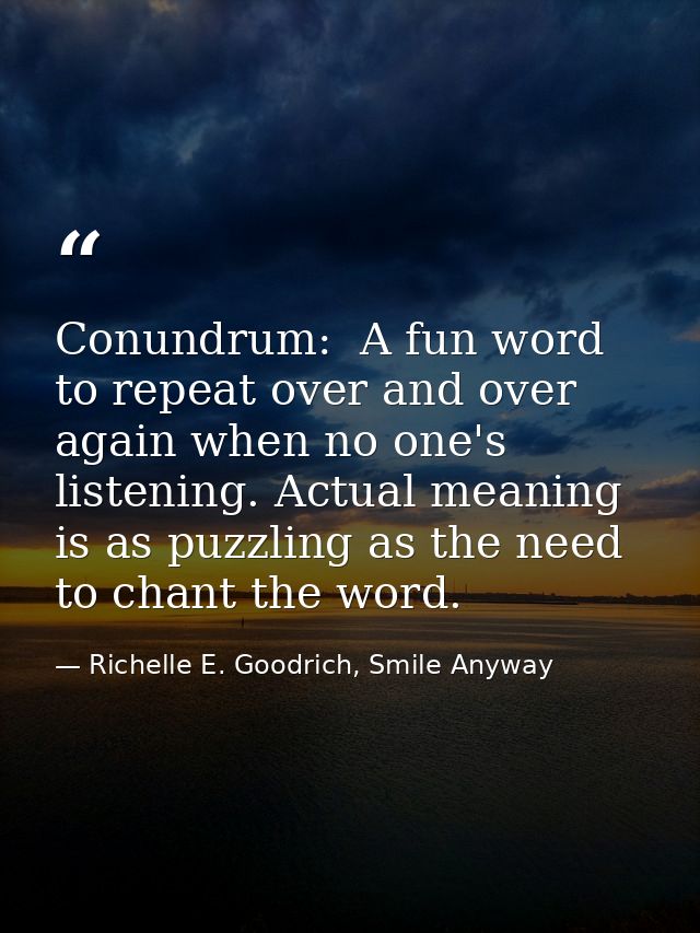 Conundrum:  A fun word to repeat over and over again when no one's listening. Actual meaning is as puzzling as the need  — Richelle E. Goodrich, Smile Anyway
