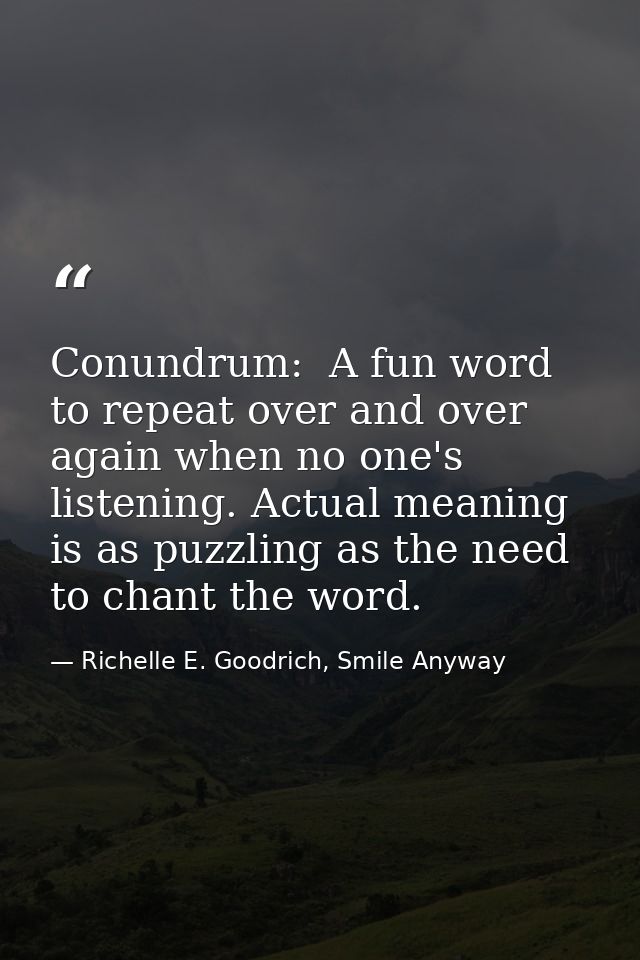 Conundrum:  A fun word to repeat over and over again when no one's listening. Actual meaning is as puzzling as the need  — Richelle E. Goodrich, Smile Anyway