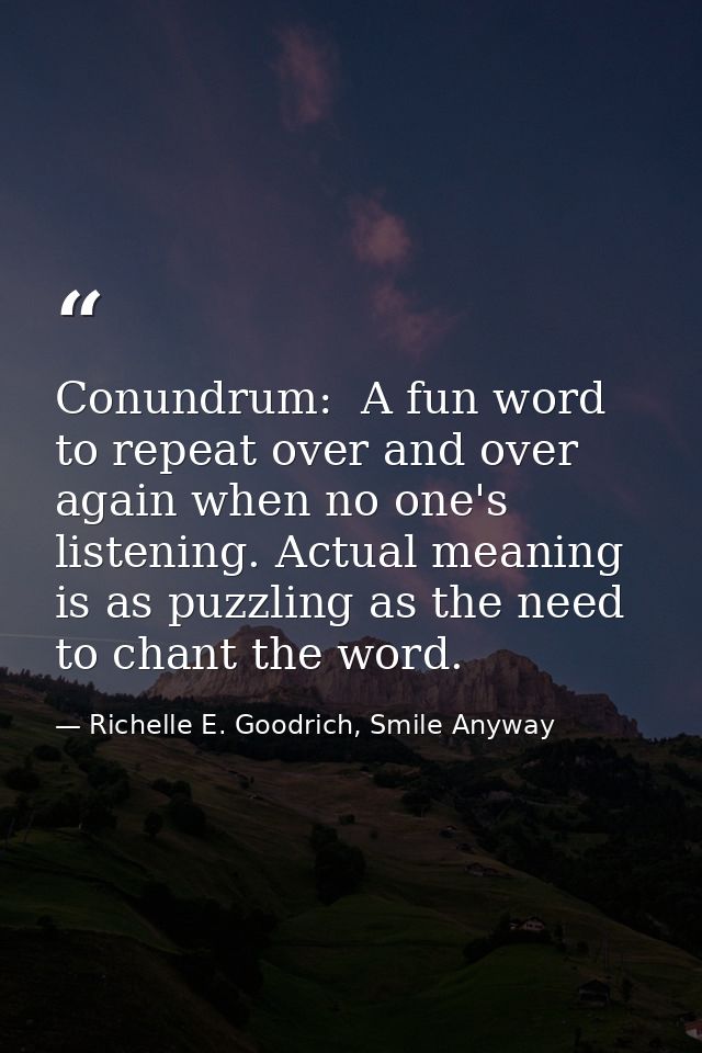 Conundrum:  A fun word to repeat over and over again when no one's listening. Actual meaning is as puzzling as the need  — Richelle E. Goodrich, Smile Anyway