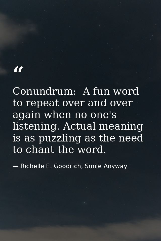 Conundrum:  A fun word to repeat over and over again when no one's listening. Actual meaning is as puzzling as the need  — Richelle E. Goodrich, Smile Anyway