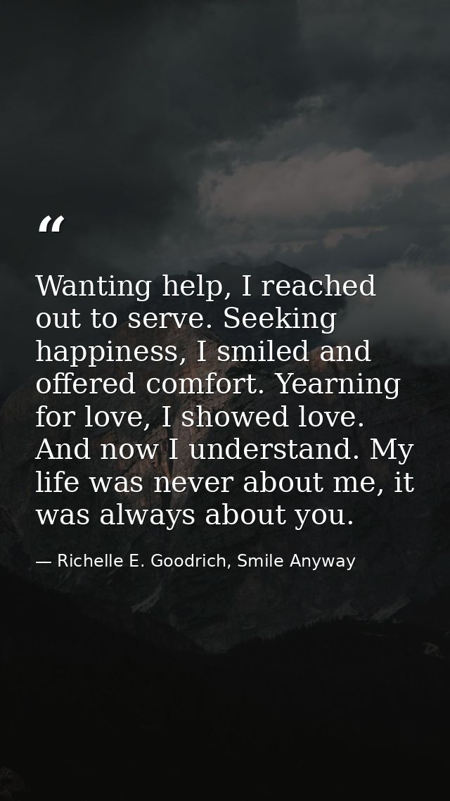 Wanting help, I reached out to serve. Seeking happiness, I smiled and offered comfort. Yearning for love, I showed love. — Richelle E. Goodrich, Smile Anyway