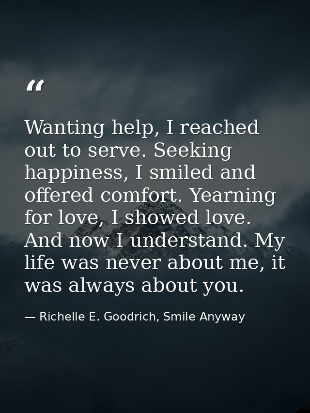 Wanting help, I reached out to serve. Seeking happiness, I smiled and offered comfort. Yearning for love, I showed love. — Richelle E. Goodrich, Smile Anyway