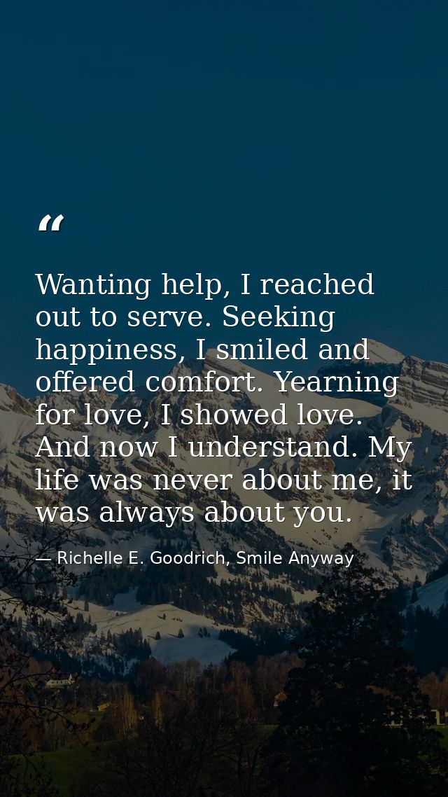 Wanting help, I reached out to serve. Seeking happiness, I smiled and offered comfort. Yearning for love, I showed love. — Richelle E. Goodrich, Smile Anyway