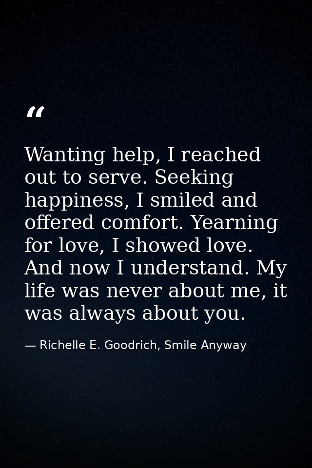 Wanting help, I reached out to serve. Seeking happiness, I smiled and offered comfort. Yearning for love, I showed love. — Richelle E. Goodrich, Smile Anyway