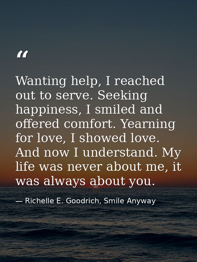 Wanting help, I reached out to serve. Seeking happiness, I smiled and offered comfort. Yearning for love, I showed love. — Richelle E. Goodrich, Smile Anyway