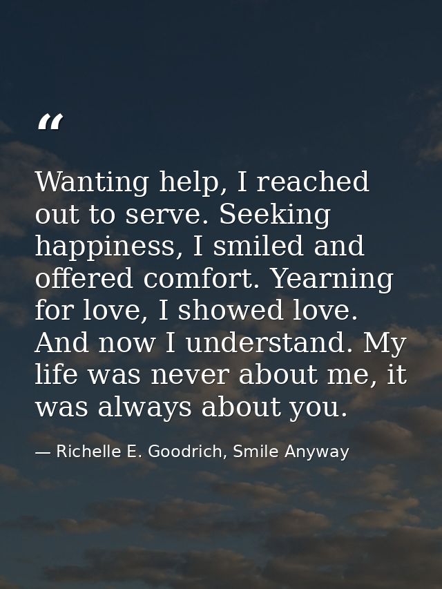 Wanting help, I reached out to serve. Seeking happiness, I smiled and offered comfort. Yearning for love, I showed love. — Richelle E. Goodrich, Smile Anyway
