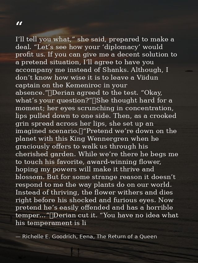 I’ll tell you what,” she said, prepared to make a deal. “Let’s see how your ‘diplomacy’ would profit us. If you can give — Richelle E. Goodrich, Eena, The Return of a Queen