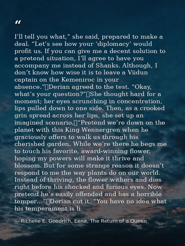 I’ll tell you what,” she said, prepared to make a deal. “Let’s see how your ‘diplomacy’ would profit us. If you can give — Richelle E. Goodrich, Eena, The Return of a Queen
