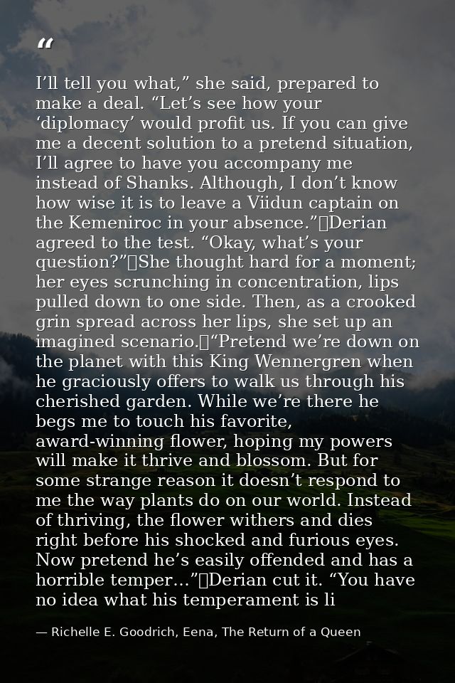 I’ll tell you what,” she said, prepared to make a deal. “Let’s see how your ‘diplomacy’ would profit us. If you can give — Richelle E. Goodrich, Eena, The Return of a Queen