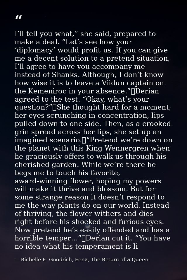 I’ll tell you what,” she said, prepared to make a deal. “Let’s see how your ‘diplomacy’ would profit us. If you can give — Richelle E. Goodrich, Eena, The Return of a Queen
