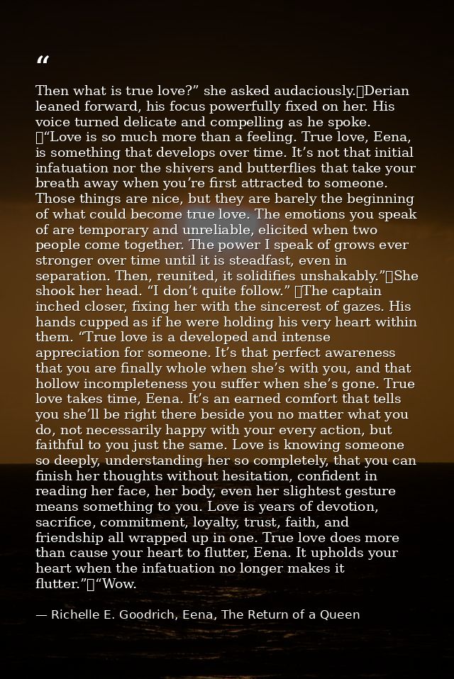 Then what is true love?” she asked audaciously.	Derian leaned forward, his focus powerfully fixed on her. His voice turn — Richelle E. Goodrich, Eena, The Return of a Queen