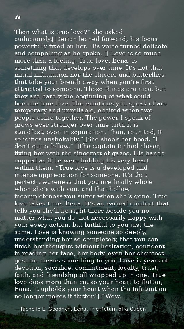 Then what is true love?” she asked audaciously.	Derian leaned forward, his focus powerfully fixed on her. His voice turn — Richelle E. Goodrich, Eena, The Return of a Queen