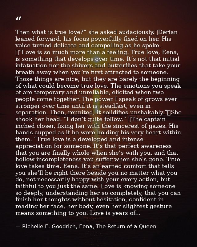 Then what is true love?” she asked audaciously.	Derian leaned forward, his focus powerfully fixed on her. His voice turn — Richelle E. Goodrich, Eena, The Return of a Queen