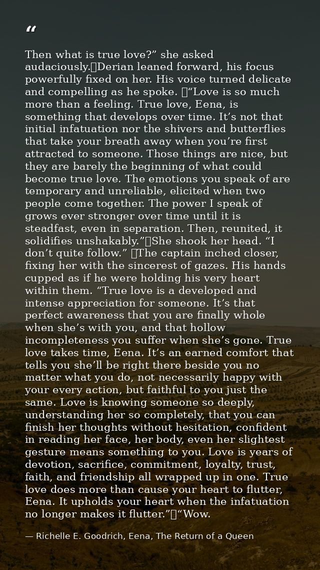 Then what is true love?” she asked audaciously.	Derian leaned forward, his focus powerfully fixed on her. His voice turn — Richelle E. Goodrich, Eena, The Return of a Queen