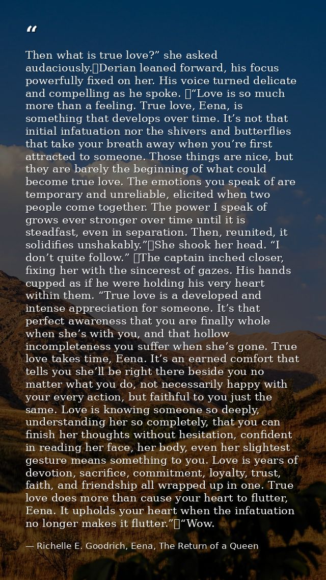 Then what is true love?” she asked audaciously.	Derian leaned forward, his focus powerfully fixed on her. His voice turn — Richelle E. Goodrich, Eena, The Return of a Queen
