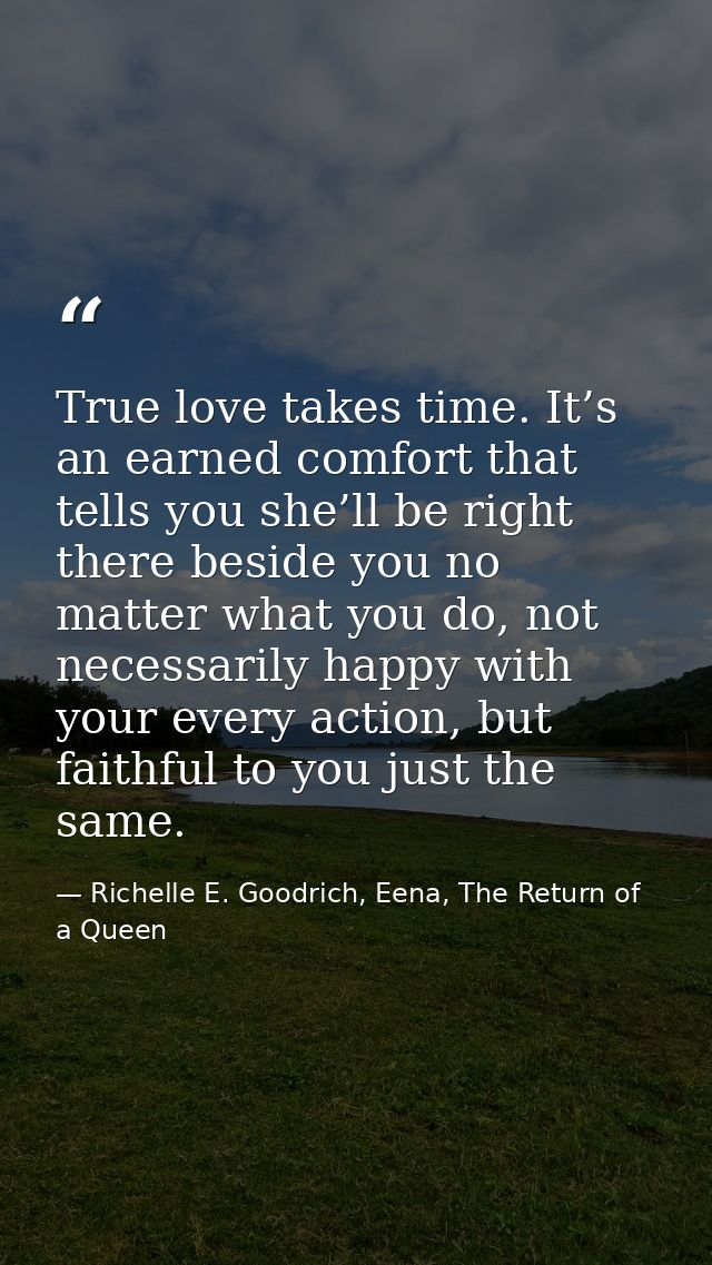 True love takes time. It’s an earned comfort that tells you she’ll be right there beside you no matter what you do, not  — Richelle E. Goodrich, Eena, The Return of a Queen