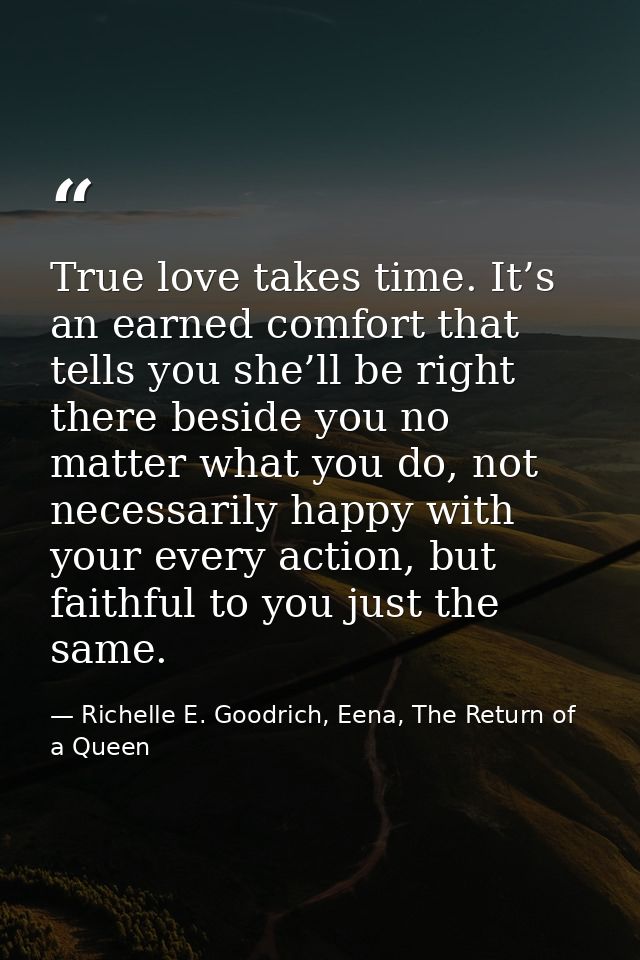 True love takes time. It’s an earned comfort that tells you she’ll be right there beside you no matter what you do, not  — Richelle E. Goodrich, Eena, The Return of a Queen