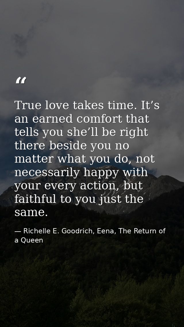 True love takes time. It’s an earned comfort that tells you she’ll be right there beside you no matter what you do, not  — Richelle E. Goodrich, Eena, The Return of a Queen