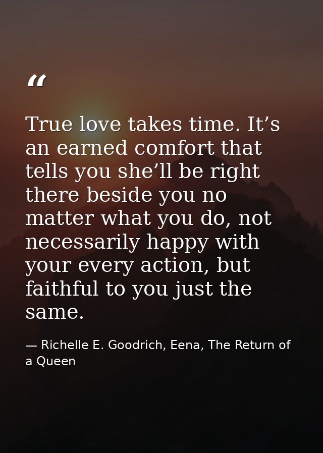 True love takes time. It’s an earned comfort that tells you she’ll be right there beside you no matter what you do, not  — Richelle E. Goodrich, Eena, The Return of a Queen