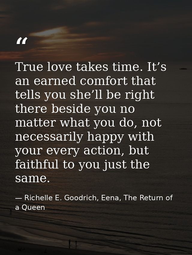 True love takes time. It’s an earned comfort that tells you she’ll be right there beside you no matter what you do, not  — Richelle E. Goodrich, Eena, The Return of a Queen