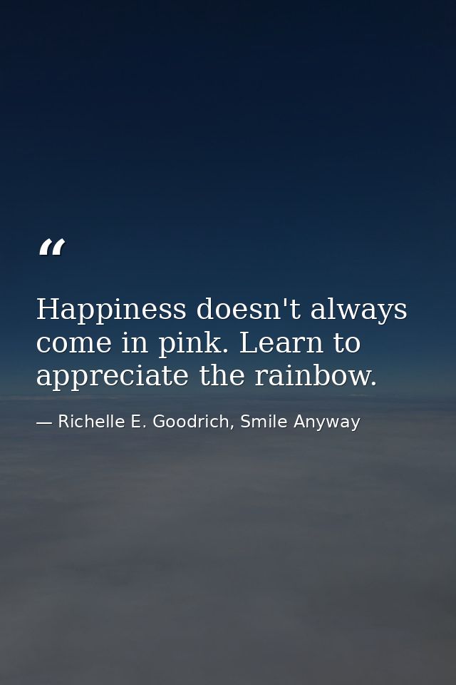 Happiness doesn't always come in pink. Learn to appreciate the rainbow. — Richelle E. Goodrich, Smile Anyway